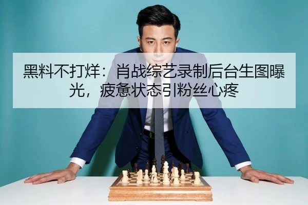 黑料不打烊：肖战综艺录制后台生图曝光，疲惫状态引粉丝心疼